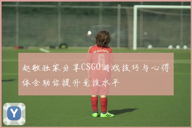 赵敏独家分享CSGO游戏技巧与心得体会助你提升竞技水平