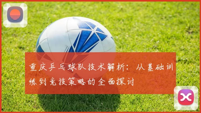 重庆乒乓球队技术解析：从基础训练到竞技策略的全面探讨