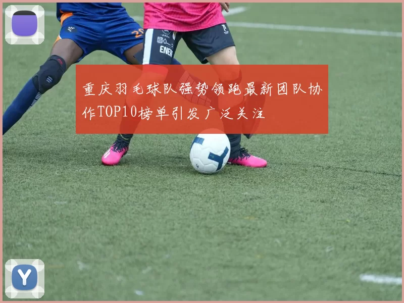 重庆羽毛球队强势领跑最新团队协作TOP10榜单引发广泛关注
