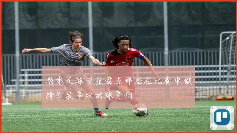 潜水足球明星盘点那些在比赛中假摔引发争议的球员们