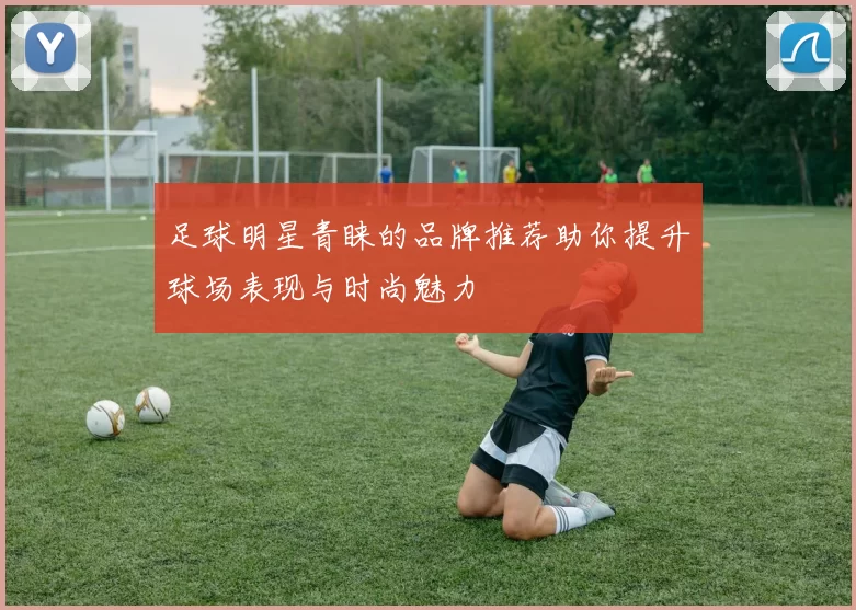 足球明星青睐的品牌推荐助你提升球场表现与时尚魅力