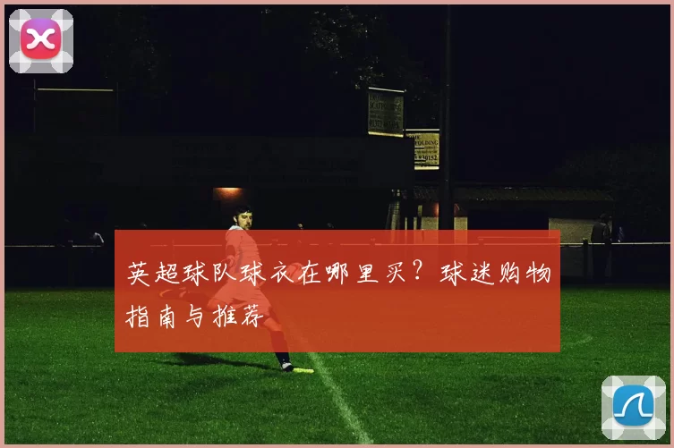 英超球队球衣在哪里买？球迷购物指南与推荐
