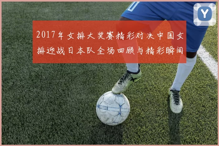 2017年女排大奖赛精彩对决中国女排迎战日本队全场回顾与精彩瞬间分析