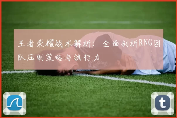 王者荣耀战术解析：全面剖析RNG团队压制策略与执行力