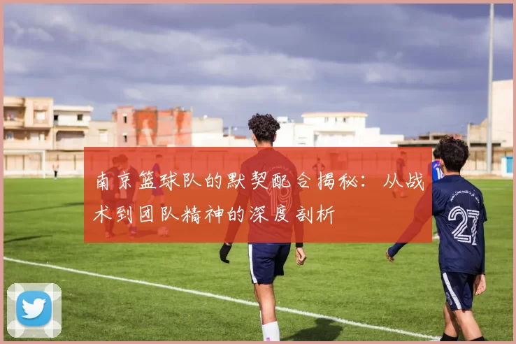 南京篮球队的默契配合揭秘：从战术到团队精神的深度剖析