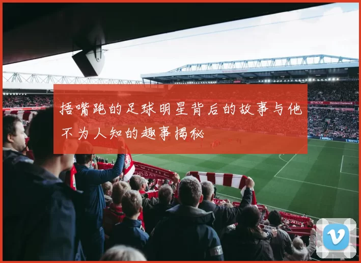 捂嘴跑的足球明星背后的故事与他不为人知的趣事揭秘