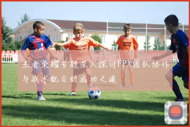 王者荣耀专题深入探讨FPX团队协作与战术配合的成功之道