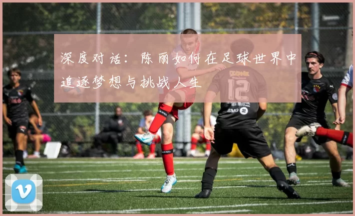 深度对话：陈丽如何在足球世界中追逐梦想与挑战人生
