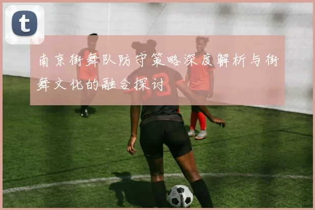 南京街舞队防守策略深度解析与街舞文化的融合探讨