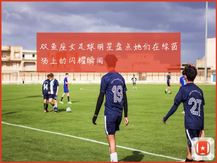 双鱼座女足球明星盘点她们在绿茵场上的闪耀瞬间