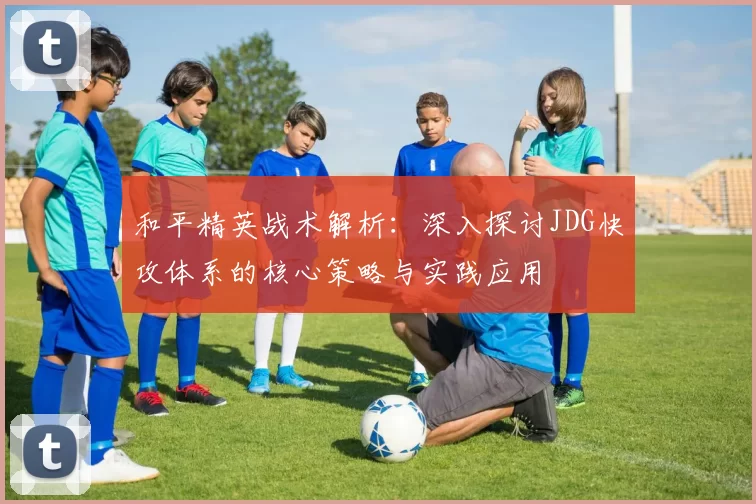 和平精英战术解析：深入探讨JDG快攻体系的核心策略与实践应用
