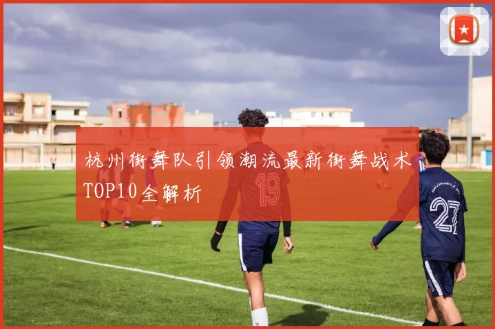 杭州街舞队引领潮流最新街舞战术TOP10全解析