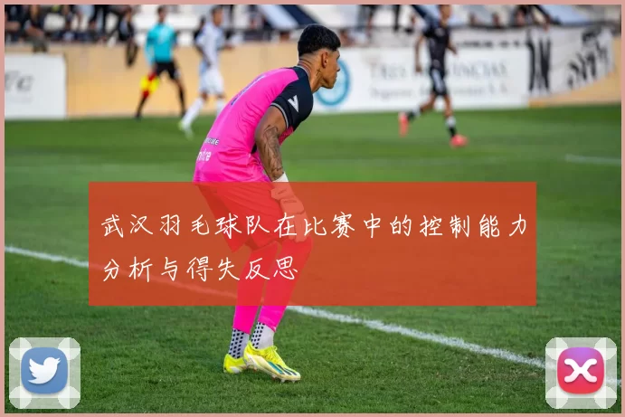 武汉羽毛球队在比赛中的控制能力分析与得失反思