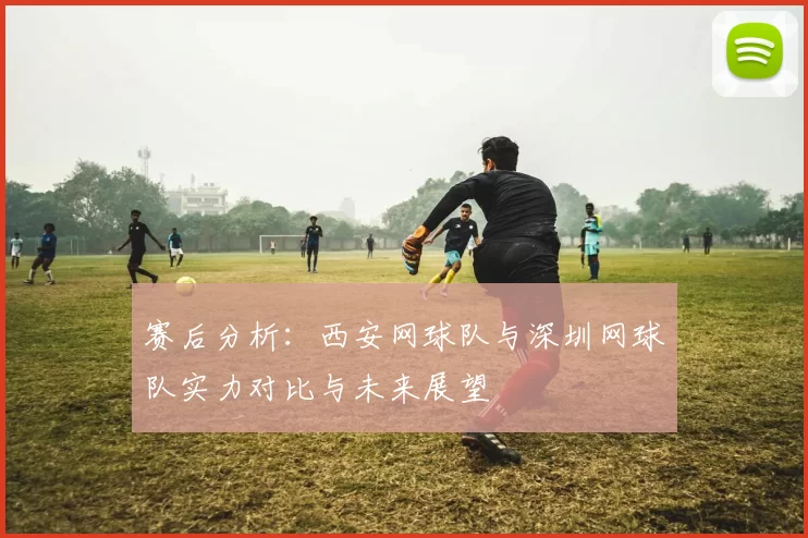 赛后分析：西安网球队与深圳网球队实力对比与未来展望