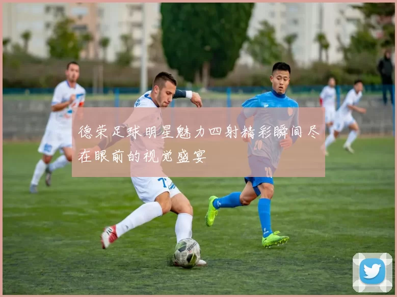 德荣足球明星魅力四射精彩瞬间尽在眼前的视觉盛宴