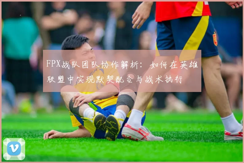 FPX战队团队协作解析：如何在英雄联盟中实现默契配合与战术执行