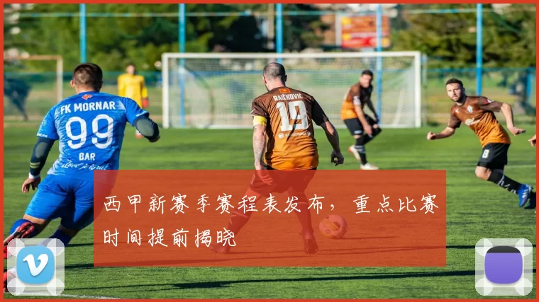 西甲新赛季赛程表发布，重点比赛时间提前揭晓