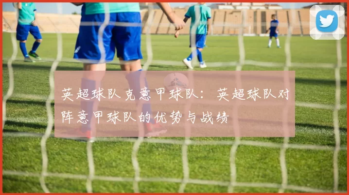 英超球队克意甲球队：英超球队对阵意甲球队的优势与战绩