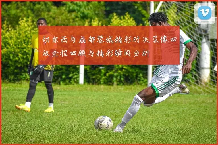切尔西与成都蓉城精彩对决录像回放全程回顾与精彩瞬间分析