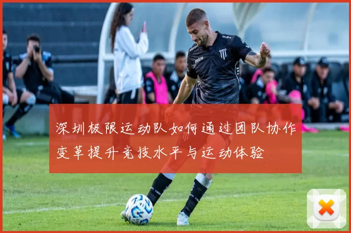 深圳极限运动队如何通过团队协作变革提升竞技水平与运动体验