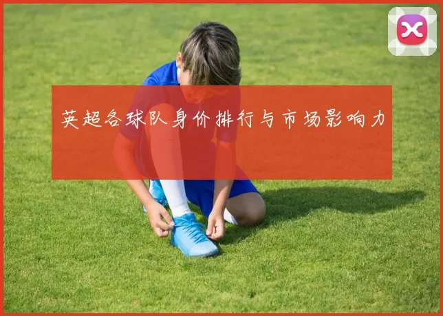 英超各球队身价排行与市场影响力