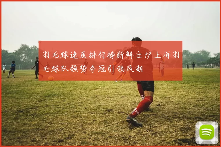 羽毛球速度排行榜新鲜出炉上海羽毛球队强势夺冠引领风潮