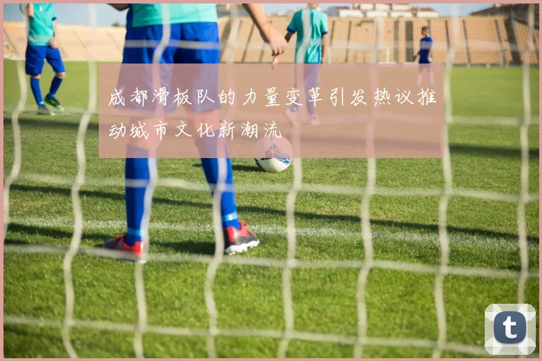 成都滑板队的力量变革引发热议推动城市文化新潮流