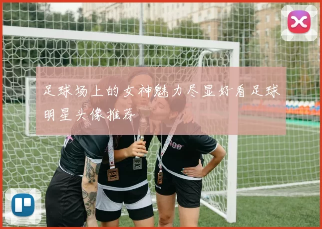 足球场上的女神魅力尽显好看足球明星头像推荐