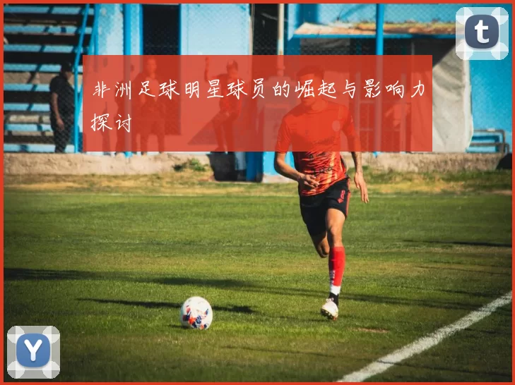 非洲足球明星球员的崛起与影响力探讨