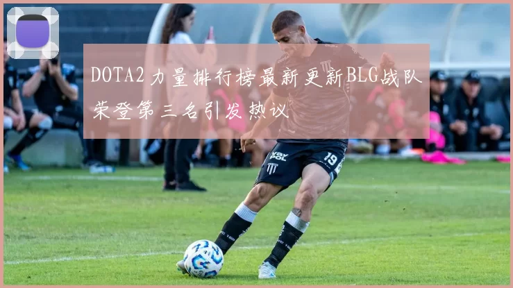 DOTA2力量排行榜最新更新BLG战队荣登第三名引发热议