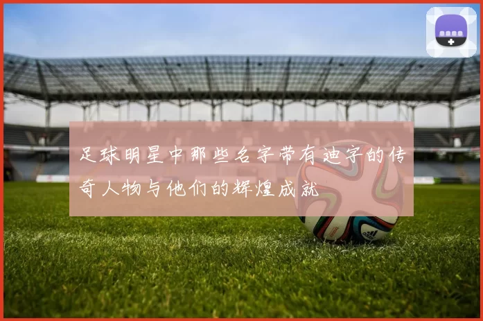 足球明星中那些名字带有迪字的传奇人物与他们的辉煌成就