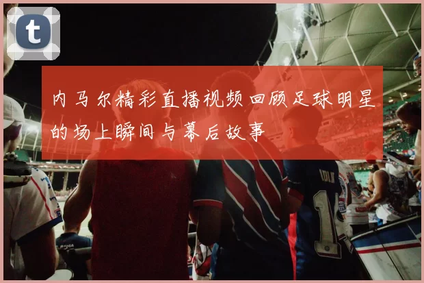 内马尔精彩直播视频回顾足球明星的场上瞬间与幕后故事