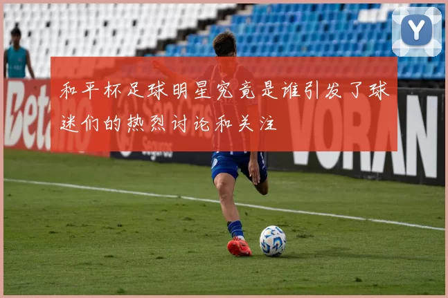 和平杯足球明星究竟是谁引发了球迷们的热烈讨论和关注