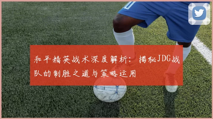 和平精英战术深度解析：揭秘JDG战队的制胜之道与策略运用