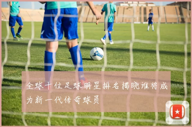 全球十位足球明星排名揭晓谁将成为新一代传奇球员