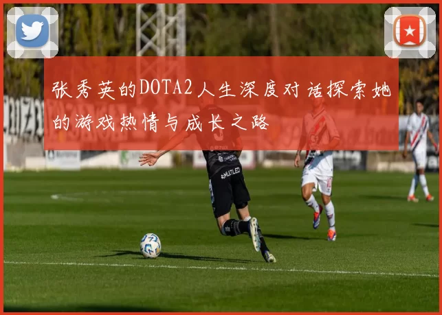 张秀英的DOTA2人生深度对话探索她的游戏热情与成长之路