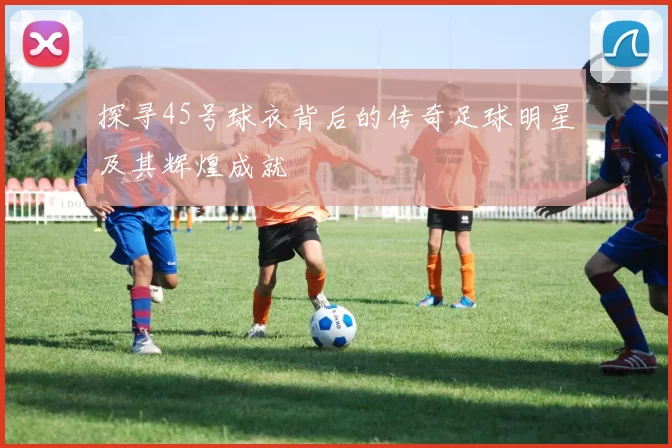探寻45号球衣背后的传奇足球明星及其辉煌成就