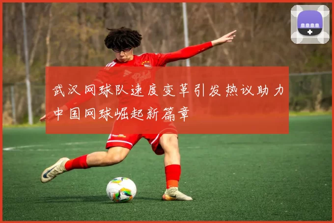 武汉网球队速度变革引发热议助力中国网球崛起新篇章
