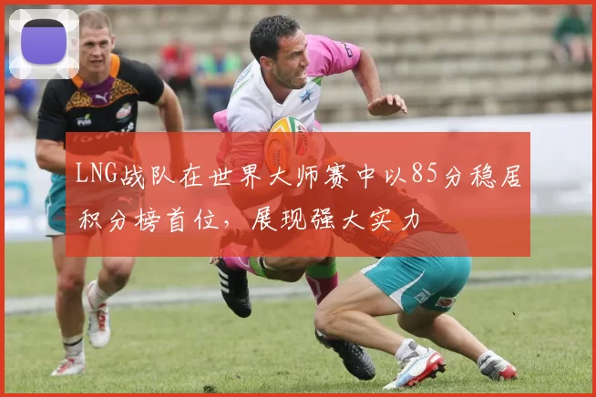 LNG战队在世界大师赛中以85分稳居积分榜首位，展现强大实力