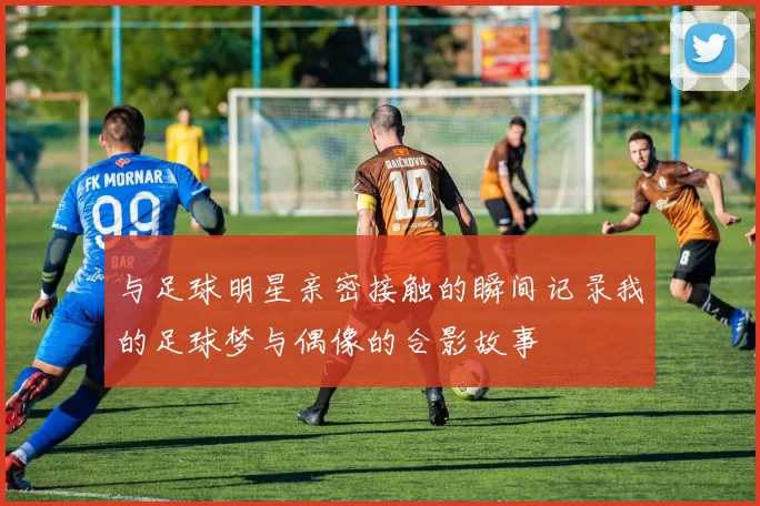 与足球明星亲密接触的瞬间记录我的足球梦与偶像的合影故事