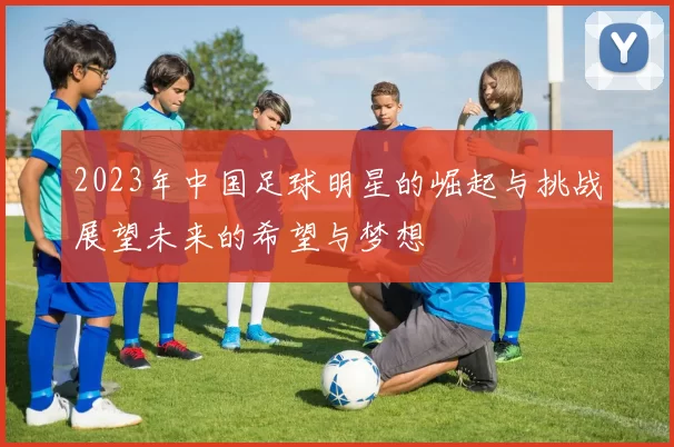 2023年中国足球明星的崛起与挑战展望未来的希望与梦想
