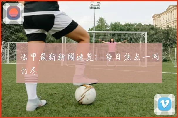 法甲最新新闻速览：每日焦点一网打尽
