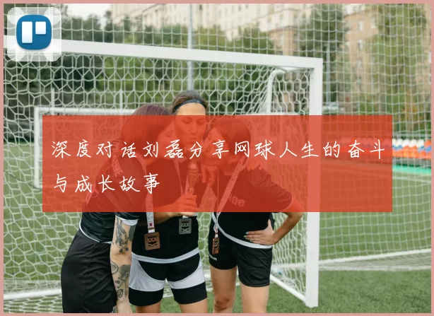深度对话刘磊分享网球人生的奋斗与成长故事