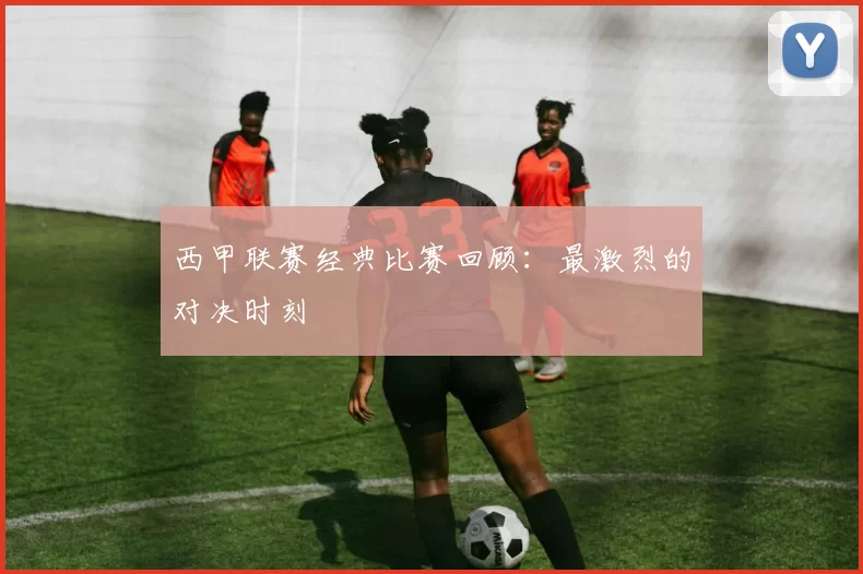 西甲联赛经典比赛回顾：最激烈的对决时刻