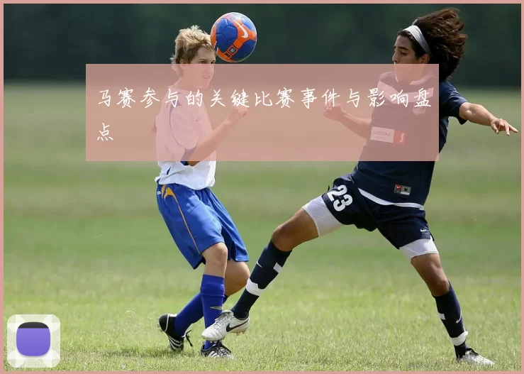 马赛参与的关键比赛事件与影响盘点