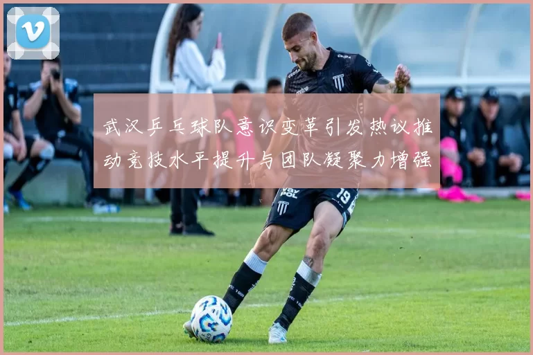 武汉乒乓球队意识变革引发热议推动竞技水平提升与团队凝聚力增强