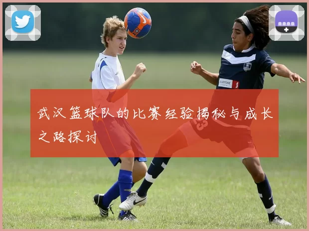 武汉篮球队的比赛经验揭秘与成长之路探讨