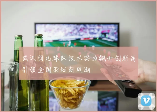 武汉羽毛球队技术实力飙升创新高引领全国羽坛新风潮