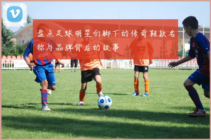 盘点足球明星们脚下的传奇鞋款名称与品牌背后的故事