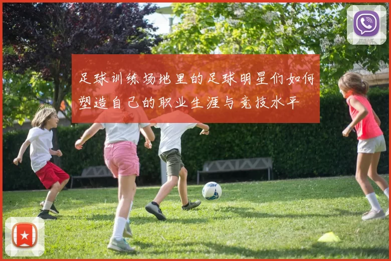 足球训练场地里的足球明星们如何塑造自己的职业生涯与竞技水平
